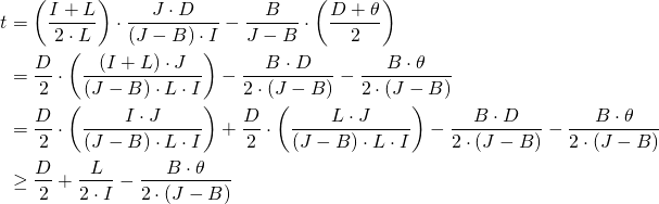Rendered by QuickLaTeX.com \begin{align*} t &= \left( \frac{I + L}{2 \cdot L} \right) \cdot \frac{J \cdot D}{\left( J - B \right) \cdot I} - \frac{B}{J - B} \cdot \left( \frac{D + \theta}{2} \right) \\ &= \frac{D}{2} \cdot \left( \frac{(I + L) \cdot J}{(J - B) \cdot L \cdot I} \right) - \frac{B \cdot D}{2 \cdot (J - B)} - \frac{B \cdot \theta}{2 \cdot (J - B)} \\ &= \frac{D}{2} \cdot \left( \frac{I\cdot J}{(J - B) \cdot L \cdot I} \right) + \frac{D}{2} \cdot \left( \frac{L \cdot J}{(J - B) \cdot L \cdot I} \right) - \frac{B \cdot D}{2 \cdot (J - B)} - \frac{B \cdot \theta}{2 \cdot (J - B)} \\ &\geq \frac{D}{2} + \frac{L}{2 \cdot I} - \frac{B \cdot \theta}{2 \cdot (J - B)} \end{align*}