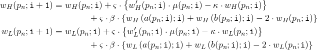 Rendered by QuickLaTeX.com \begin{align*} w_H(p_n;\mathtt{i+1}) &= w_H(p_n;\mathtt{i}) + \varsigma \cdot \left\{w_H'(p_n;\mathtt{i}) \cdot \mu(p_n;\mathtt{i}) - \kappa \cdot w_H(p_n;\mathtt{i}) \right\} \\ &\qquad \qquad + \varsigma \cdot \beta \cdot \left\{ w_H\left( a(p_n;\mathtt{i});\mathtt{i} \right) + w_H\left( b(p_n;\mathtt{i});\mathtt{i} \right) - 2 \cdot w_H(p_n;\mathtt{i}) \right\} \\ w_L(p_n;\mathtt{i+1}) &= w_L(p_n;\mathtt{i}) + \varsigma \cdot \left\{w_L'(p_n;\mathtt{i}) \cdot \mu(p_n;\mathtt{i}) - \kappa \cdot w_L(p_n;\mathtt{i}) \right\} \\ &\qquad \qquad + \varsigma \cdot \beta \cdot \left\{ w_L\left( a(p_n;\mathtt{i});\mathtt{i} \right) + w_L\left( b(p_n;\mathtt{i});\mathtt{i} \right) - 2 \cdot w_L(p_n;\mathtt{i}) \right\} \end{align*}