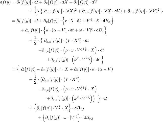 \begin{align*} \mathtt{d}f(y) &= \partial_t [f(y)] \cdot \mathtt{d}t + \partial_x [f(y)] \cdot \mathtt{d}X + \partial_v [f(y)] \cdot \mathtt{d}V  \\ &\qquad \qquad + \frac{1}{2} \cdot \left\{ \ \partial_{x,x} [f(y)] \cdot (\mathtt{d}X)^2 + \partial_{x,v} [f(y)] \cdot (\mathtt{d}X \cdot \mathtt{d}V) + \partial_{v,v}[f(y)] \cdot (\mathtt{d}V)^2 \ \right\} \\ &= \partial_t [f(y)] \cdot \mathtt{d}t + \partial_x [f(y)] \cdot \left\{ r \cdot X \cdot \mathtt{d}t + V^{\scriptscriptstyle \frac{1}{2}} \cdot X \cdot \mathtt{d}B_x \right\} \\ &\qquad + \partial_v [f(y)] \cdot \left\{ \kappa \cdot (\alpha - V) \cdot \mathtt{d}t + \omega \cdot |V|^\xi \cdot \mathtt{d}B_v \right\} \\ &\qquad \qquad + \frac{1}{2} \cdot \left\{ \ \partial_{x,x} [f(y)] \cdot \left( V \cdot X^2 \right) \cdot \mathtt{d}t \right. \\ &\qquad \qquad \qquad \left. + \partial_{x,v} [f(y)] \cdot \left( \rho \cdot \omega \cdot V^{\xi + {\scriptscriptstyle \frac{1}{2}}} \cdot X \right) \cdot \mathtt{d}t \right. \\ &\qquad \qquad \qquad \qquad \left. + \partial _{v,v} [f(y)] \cdot \left( \omega^2 \cdot V^{2 \cdot \xi} \right) \cdot \mathtt{d}t \ \right\} \\ &= \Big\{ \ \partial_t [f(y)] + \partial_x [f(y)] \cdot r \cdot X + \partial_v [f(y)] \cdot \kappa \cdot (\alpha - V) \\ &\qquad \qquad + \frac{1}{2} \cdot \left( \partial_{x,x} [f(y)] \cdot \left( V \cdot X^2 \right) \right. \\ &\qquad \qquad \qquad \left. + \partial_{x,v} [f(y)] \cdot \left( \rho \cdot \omega \cdot V^{\xi + {\scriptscriptstyle \frac{1}{2}}} \cdot X \right) \right. \\ &\qquad \qquad \qquad \qquad \left. + \partial _{v,v} [f(y)] \cdot \left( \omega^2 \cdot V^{2 \cdot \xi} \right) \right) \  \Big\} \cdot \mathtt{d}t \\ &\qquad \qquad + \left\{ \partial_x [f(y)] \cdot V^{\scriptscriptstyle \frac{1}{2}} \cdot X \right\} \cdot \mathtt{d}B_{x,t}  \\ &\qquad \qquad \qquad + \left\{ \partial_v [f(y)] \cdot \omega \cdot |V|^\xi \right\} \cdot \mathtt{d}B_{v,t} \end{align*}
