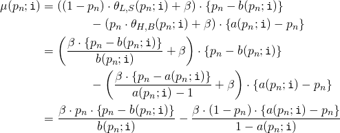 Rendered by QuickLaTeX.com \begin{align*} \mu(p_n;\mathtt{i}) &= \left( (1 - p_n) \cdot \theta_{L,S}(p_n;\mathtt{i}) + \beta \right) \cdot \left\{ p_n - b(p_n;\mathtt{i}) \right\} \\ &\qquad \qquad - \left( p_n \cdot \theta_{H,B}(p_n;\mathtt{i}) + \beta \right) \cdot \left\{ a(p_n;\mathtt{i}) - p_n \right\} \\ &= \left( \frac{\beta \cdot \left\{ p_n - b(p_n;\mathtt{i}) \right\}}{b(p_n;\mathtt{i})} + \beta \right) \cdot \left\{ p_n - b(p_n;\mathtt{i}) \right\} \\ &\qquad \qquad - \left(\frac{\beta \cdot \left\{ p_n - a(p_n;\mathtt{i}) \right\}}{a(p_n;\mathtt{i}) - 1} + \beta \right) \cdot \left\{ a(p_n;\mathtt{i}) - p_n \right\} \\ &= \frac{\beta \cdot p_n \cdot \left\{ p_n - b(p_n;\mathtt{i}) \right\}}{b(p_n;\mathtt{i})} - \frac{\beta \cdot \left( 1 - p_n \right) \cdot \left\{ a(p_n;\mathtt{i}) - p_n \right\}}{1 - a(p_n;\mathtt{i})} \end{align*}