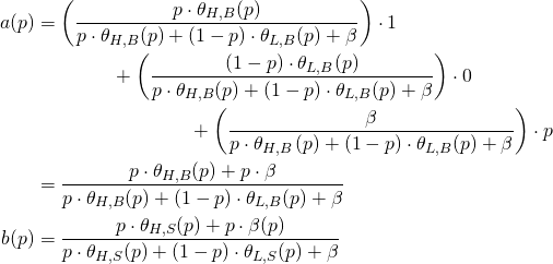 Rendered by QuickLaTeX.com \begin{align*} a(p) &= \left( \frac{ p \cdot \theta_{H,B} ( p ) }{p \cdot \theta_{H,B}(p) + ( 1 - p ) \cdot \theta_{L,B} (p) + \beta} \right) \cdot 1 \\ &\qquad \qquad + \left( \frac{( 1 - p ) \cdot \theta_{L,B}(p)}{p \cdot \theta_{H,B}(p) + ( 1 - p ) \cdot \theta_{L,B} (p) + \beta} \right) \cdot 0 \\ &\qquad \qquad \qquad \qquad + \left( \frac{\beta}{p \cdot \theta_{H,B} \left( p \right) + ( 1 - p ) \cdot \theta_{L,B} (p) + \beta} \right) \cdot p \\ &= \frac{ p \cdot \theta_{H,B} ( p ) + p \cdot \beta}{p \cdot \theta_{H,B} ( p ) + ( 1 - p ) \cdot \theta_{L,B} ( p ) + \beta} \\ b(p) &= \frac{p \cdot \theta_{H,S} ( p ) + p \cdot \beta(p)}{p \cdot \theta_{H,S} ( p ) + ( 1 - p ) \cdot \theta_{L,S} (p ) + \beta} \end{align*}