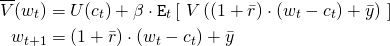 \begin{align*} \overline{V}(w_t) &= U(c_t) + \beta \cdot \mathtt{E}_t \left[ \ V\left( (1 + \bar{r}) \cdot (w_t -c_t) + \bar{y} \right) \ \right] \\ w_{t+1} &= (1 + \bar{r}) \cdot (w_t - c_t) + \bar{y} \end{align*}