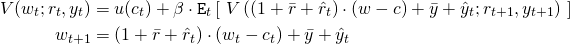 \begin{align*} V(w_t;r_t,y_t) &= u(c_t) + \beta \cdot \mathtt{E}_t \left[ \ V\left( (1 + \bar{r} + \hat{r}_t) \cdot (w -c) + \bar{y} + \hat{y}_t;r_{t+1},y_{t+1} \right) \ \right] \\ w_{t+1} &= (1 + \bar{r} + \hat{r}_t) \cdot (w_t - c_t) + \bar{y} + \hat{y}_t \end{align*}