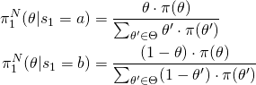 \begin{align*} \pi_1^N(\theta|s_1=a) &= \frac{\theta \cdot \pi(\theta)}{\sum_{\theta' \in \Theta} \theta' \cdot \pi(\theta')} \\ \pi_1^N(\theta|s_1=b) &= \frac{(1 - \theta) \cdot \pi(\theta)}{\sum_{\theta' \in \Theta} (1 - \theta') \cdot \pi(\theta')} \end{align*}