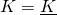 K = \underline{K}