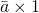 \bar{a} \times 1