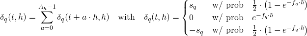 Rendered by QuickLaTeX.com \begin{align*} \delta_q(t,h) &= \sum_{a=0}^{A_h-1} \delta_q(t + a \cdot \hbar,\hbar) \quad \text{with} \quad \delta_q(t,\hbar) = \begin{cases} s_q &\text{w/ prob} \quad \frac{1}{2} \cdot \left( 1 - e^{- f_q \cdot \hbar} \right) \\ 0 &\text{w/ prob} \quad e^{- f_q \cdot \hbar} \\ - s_q &\text{w/ prob} \quad \frac{1}{2} \cdot \left( 1 - e^{- f_q \cdot \hbar} \right) \end{cases} \end{align*}